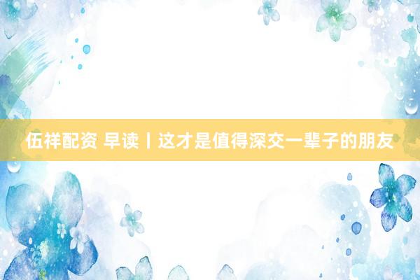 伍祥配资 早读丨这才是值得深交一辈子的朋友