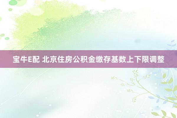 宝牛E配 北京住房公积金缴存基数上下限调整