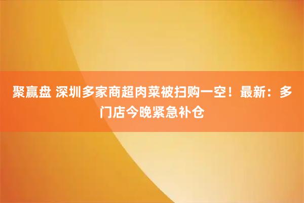 聚赢盘 深圳多家商超肉菜被扫购一空！最新：多门店今晚紧急补仓