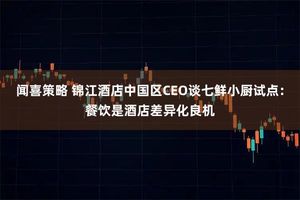 闻喜策略 锦江酒店中国区CEO谈七鲜小厨试点：餐饮是酒店差异化良机