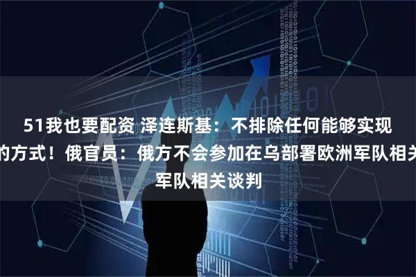 51我也要配资 泽连斯基：不排除任何能够实现停火的方式！俄官员：俄方不会参加在乌部署欧洲军队相关谈判