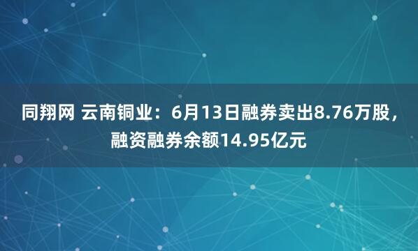 同翔网 云南铜业：6月13日融券卖出8.76万股，融资融券余额14.95亿元