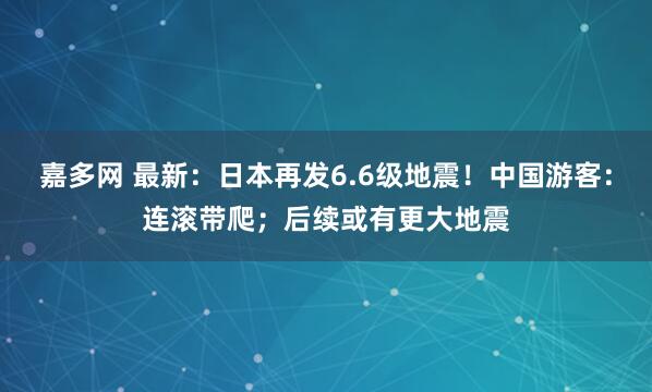 嘉多网 最新:日本再发6.6级地震!中国游客:连滚带爬;后续或有更大地震