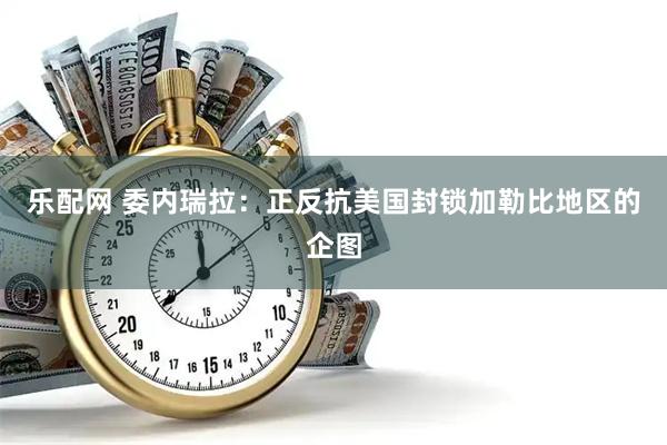 乐配网 委内瑞拉:正反抗美国封锁加勒比地区的企图