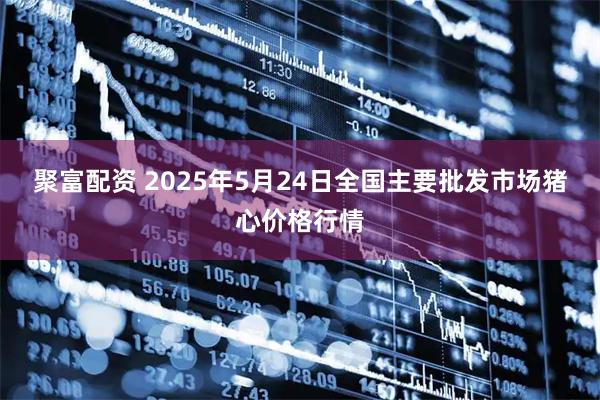 聚富配资 2025年5月24日全国主要批发市场猪心价格行情