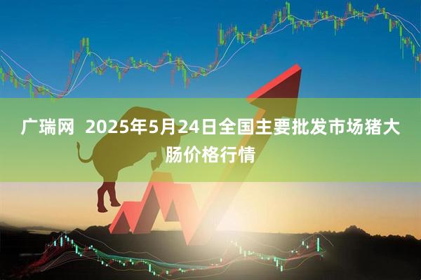 广瑞网  2025年5月24日全国主要批发市场猪大肠价格行情