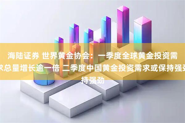 海陆证券 世界黄金协会：一季度全球黄金投资需求总量增长逾一倍 二季度中国黄金投资需求或保持强劲