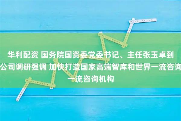 华利配资 国务院国资委党委书记、主任张玉卓到中咨公司调研强调 加快打造国家高端智库和世界一流咨询机构