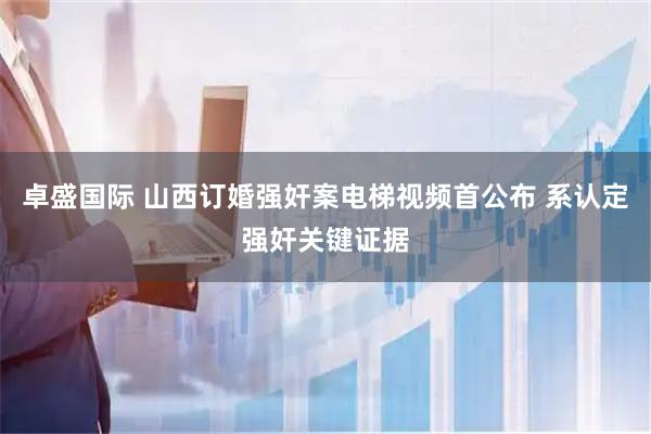 卓盛国际 山西订婚强奸案电梯视频首公布 系认定强奸关键证据