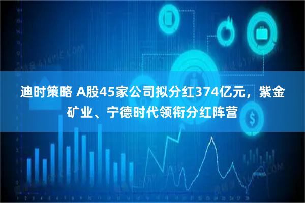 迪时策略 A股45家公司拟分红374亿元,紫金矿业、宁德时代领衔分红阵营